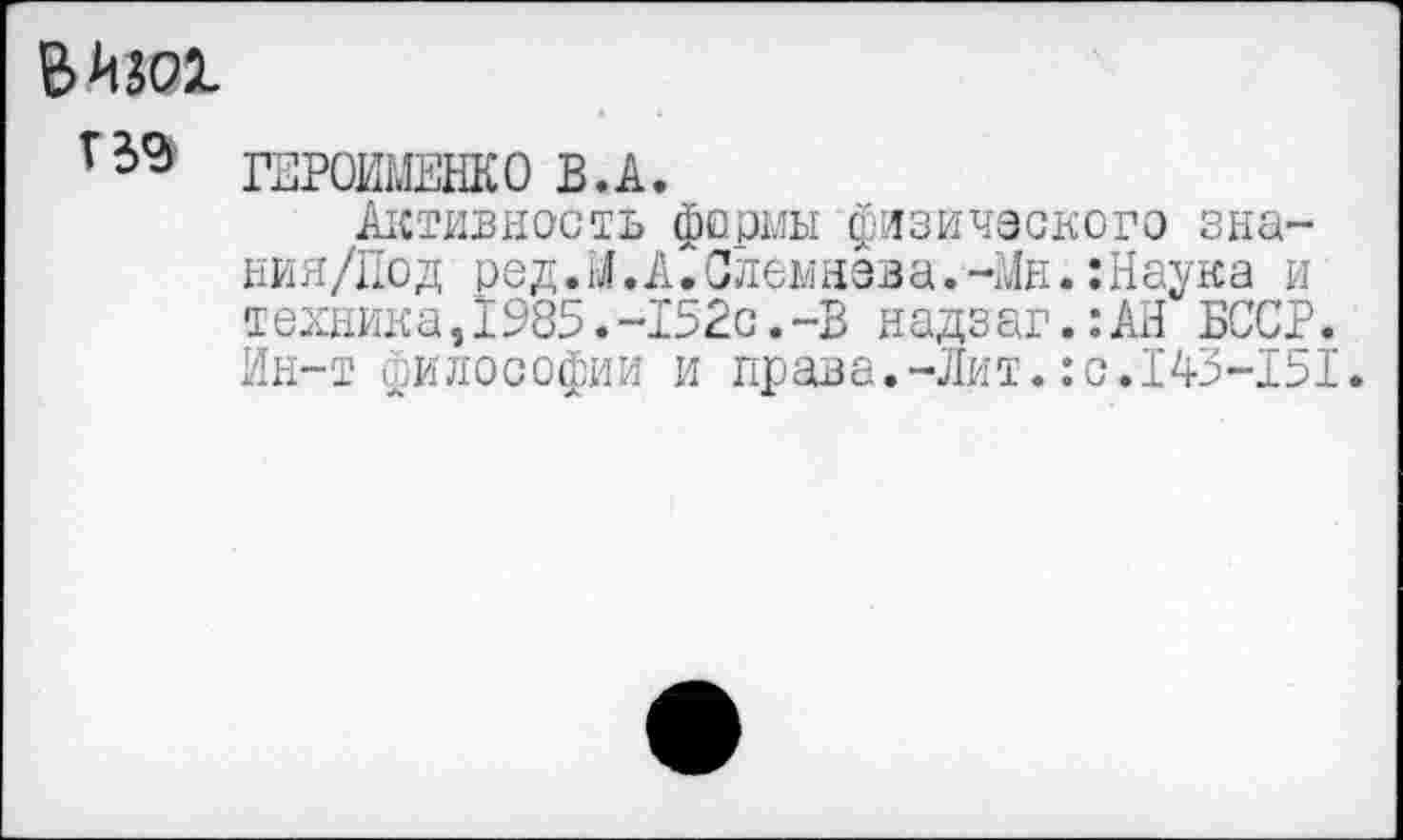 ﻿ВШ1
г39 ГЕРОИМЕНКО В.А.
Активность фермы физического зна-ния/Под ред.М.А.Слемнева.-Мн.:Наука и техника,1985.-152с.-В надзаг.:АН БССР. Ин-т философии и права.-Лит.:с.143-151.